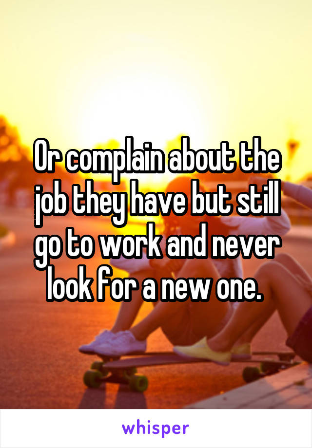 Or complain about the job they have but still go to work and never look for a new one. 