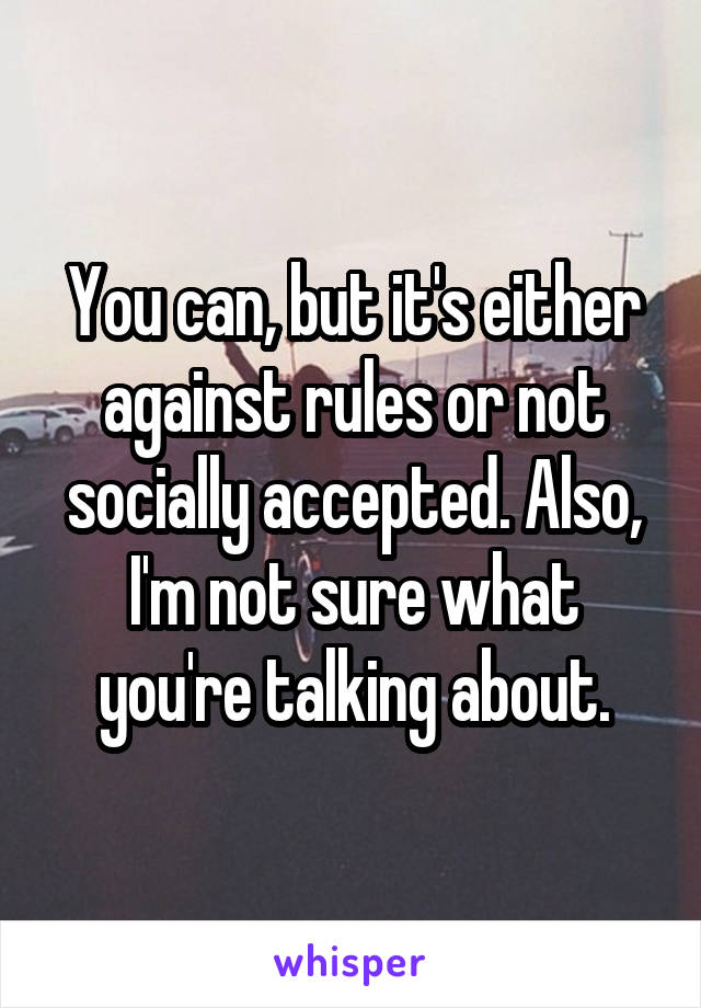 You can, but it's either against rules or not socially accepted. Also, I'm not sure what you're talking about.
