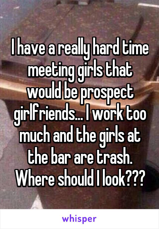 I have a really hard time meeting girls that would be prospect girlfriends... I work too much and the girls at the bar are trash. Where should I look???
