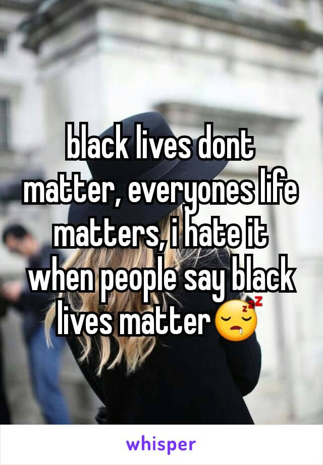 black lives dont matter, everyones life matters, i hate it when people say black lives matter😴