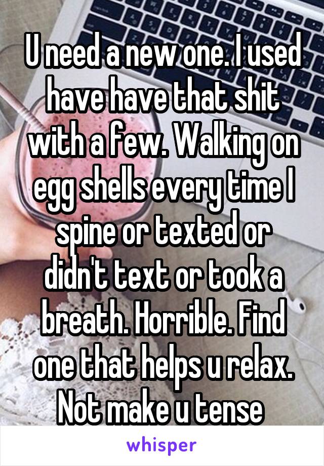 U need a new one. I used have have that shit with a few. Walking on egg shells every time I spine or texted or didn't text or took a breath. Horrible. Find one that helps u relax. Not make u tense 