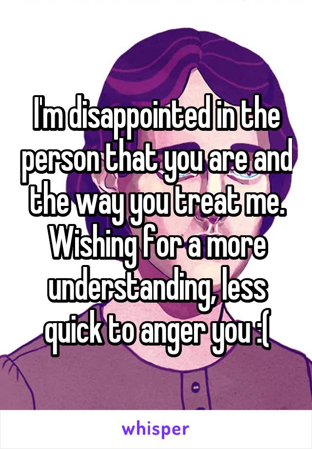 I'm disappointed in the person that you are and the way you treat me. Wishing for a more understanding, less quick to anger you :(