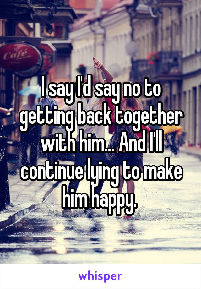 I say I'd say no to getting back together with him... And I'll continue lying to make him happy. 
