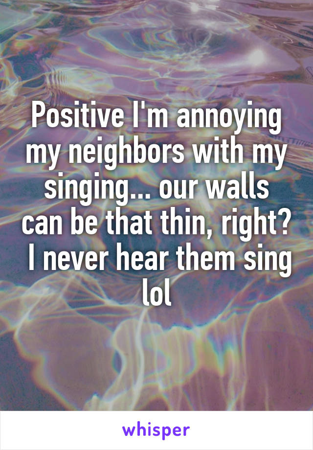 Positive I'm annoying my neighbors with my singing... our walls can be that thin, right?  I never hear them sing lol
