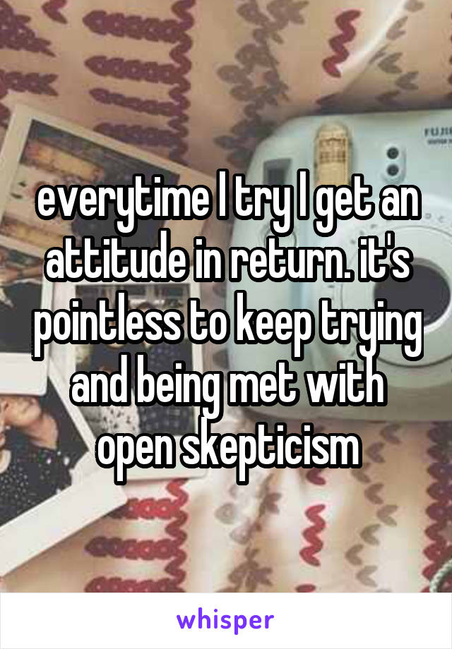 everytime I try I get an attitude in return. it's pointless to keep trying and being met with open skepticism