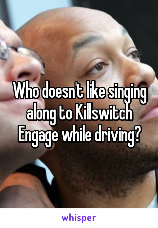 Who doesn't like singing along to Killswitch Engage while driving?