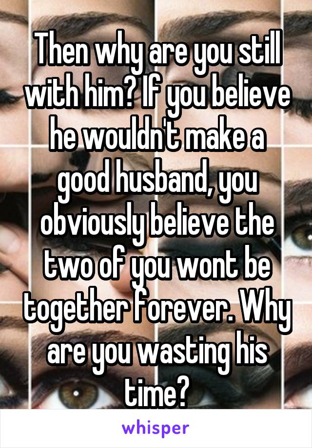 Then why are you still with him? If you believe he wouldn't make a good husband, you obviously believe the two of you wont be together forever. Why are you wasting his time?
