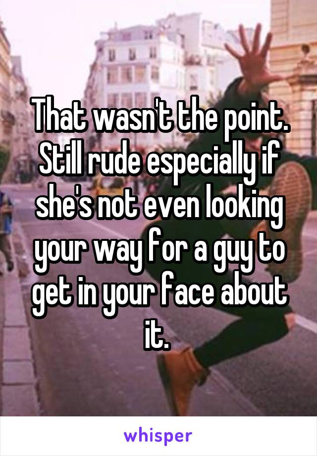 That wasn't the point. Still rude especially if she's not even looking your way for a guy to get in your face about it. 
