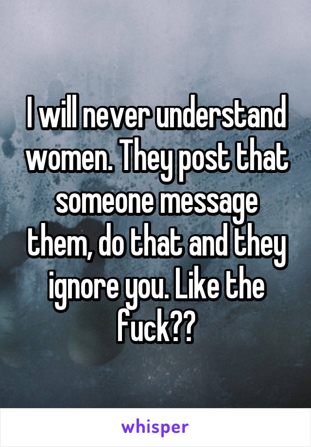 I will never understand women. They post that someone message them, do that and they ignore you. Like the fuck??