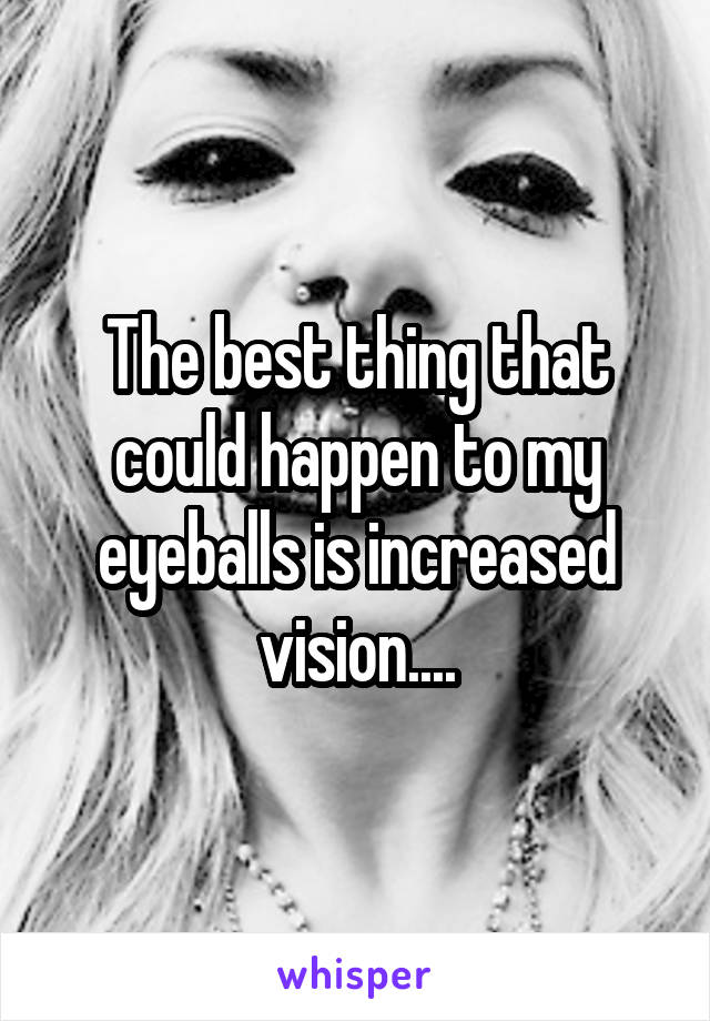 The best thing that could happen to my eyeballs is increased vision....