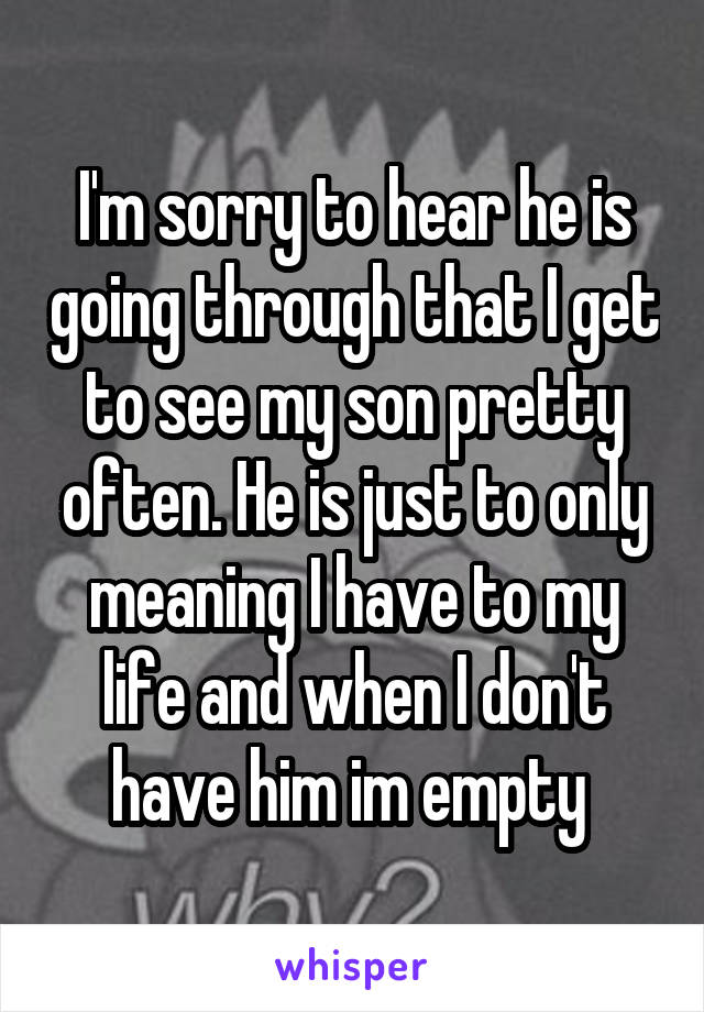 I'm sorry to hear he is going through that I get to see my son pretty often. He is just to only meaning I have to my life and when I don't have him im empty 