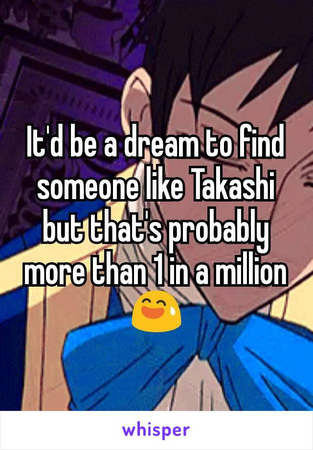 It'd be a dream to find someone like Takashi but that's probably more than 1 in a million 😅