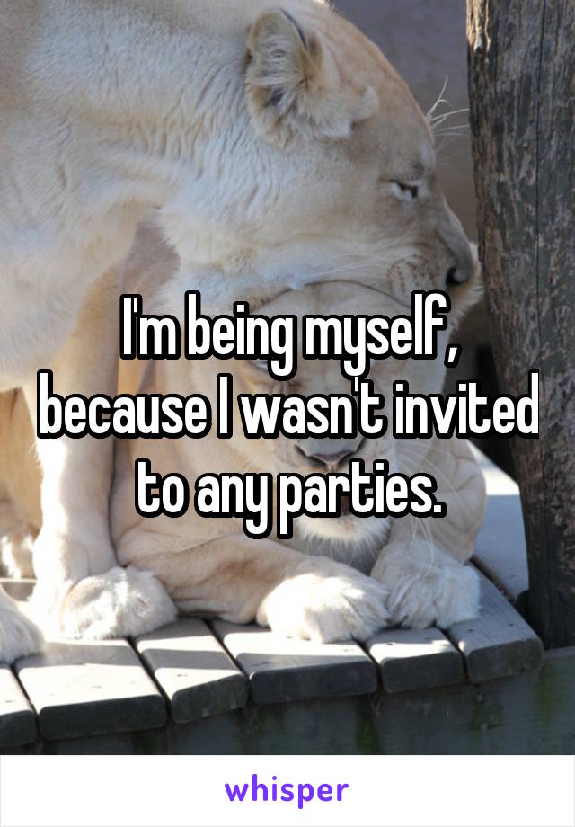 I'm being myself, because I wasn't invited to any parties.