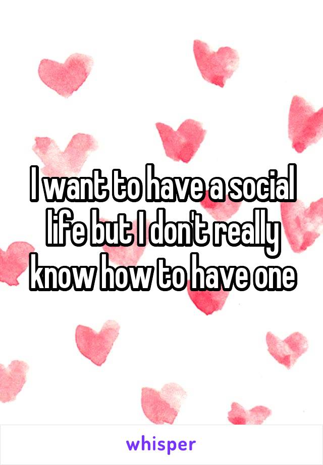 I want to have a social life but I don't really know how to have one