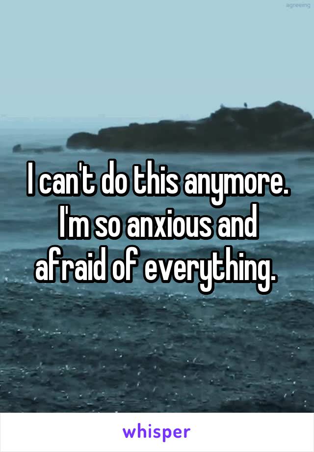 I can't do this anymore. I'm so anxious and afraid of everything. 