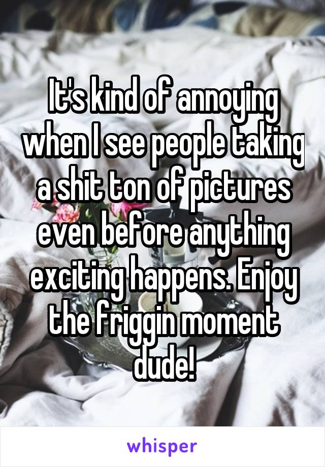 It's kind of annoying when I see people taking a shit ton of pictures even before anything exciting happens. Enjoy the friggin moment dude!