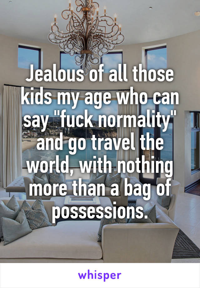 Jealous of all those kids my age who can say "fuck normality" and go travel the world, with nothing more than a bag of possessions.