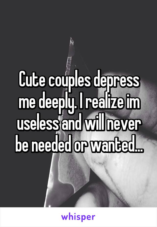 Cute couples depress me deeply. I realize im useless and will never be needed or wanted...