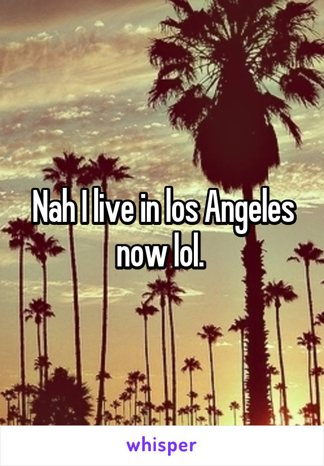 Nah I live in los Angeles now lol. 