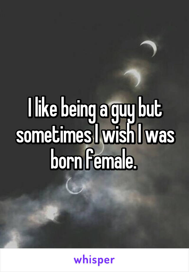 I like being a guy but sometimes I wish I was born female. 
