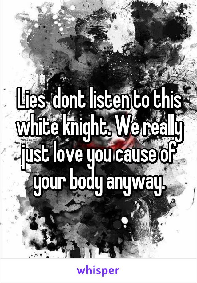 Lies  dont listen to this white knight. We really just love you cause of your body anyway.