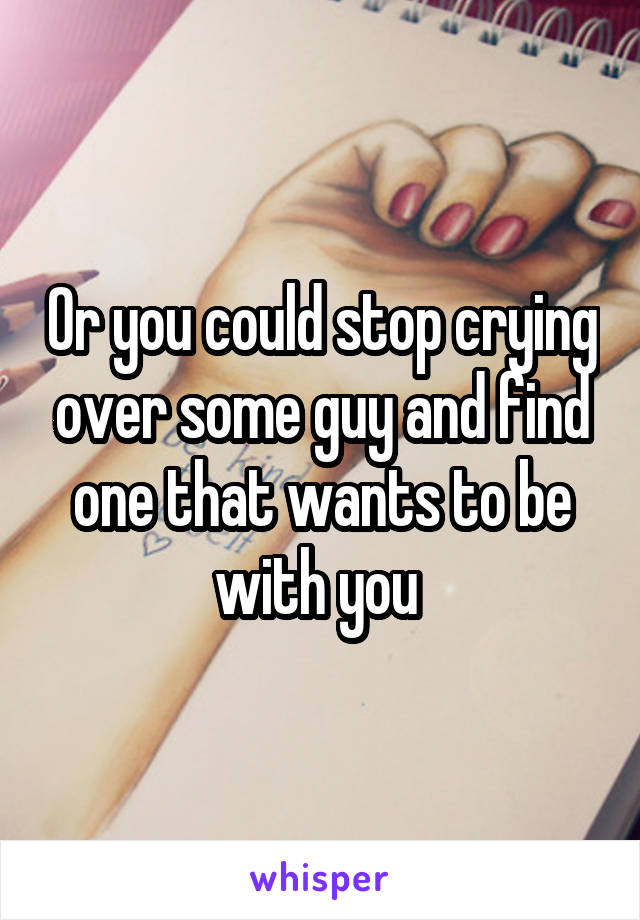 Or you could stop crying over some guy and find one that wants to be with you 