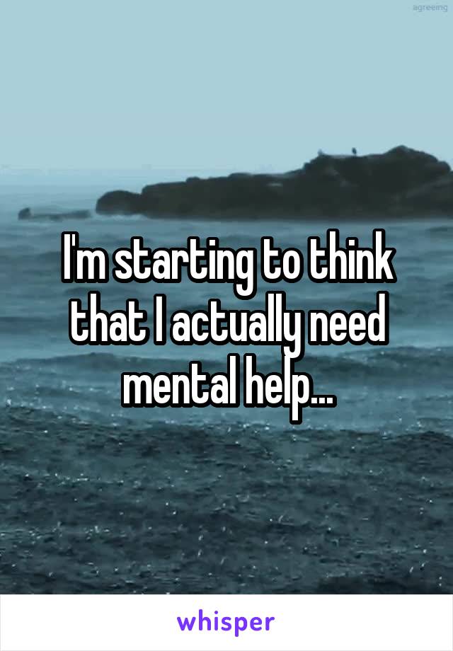 I'm starting to think that I actually need mental help...