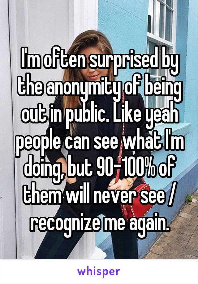 I'm often surprised by the anonymity of being out in public. Like yeah people can see what I'm doing, but 90-100% of them will never see / recognize me again.