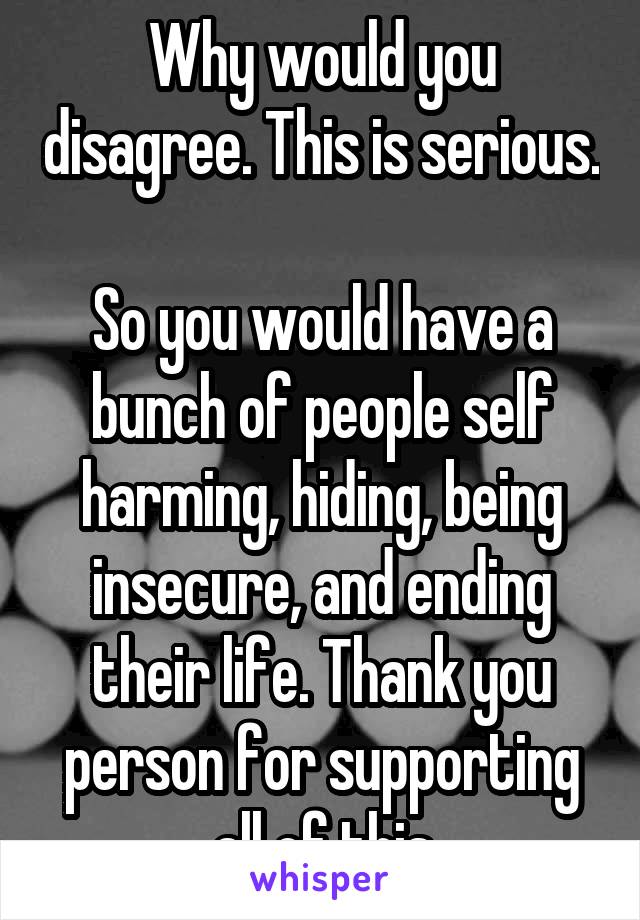 Why would you disagree. This is serious. 
So you would have a bunch of people self harming, hiding, being insecure, and ending their life. Thank you person for supporting all of this
