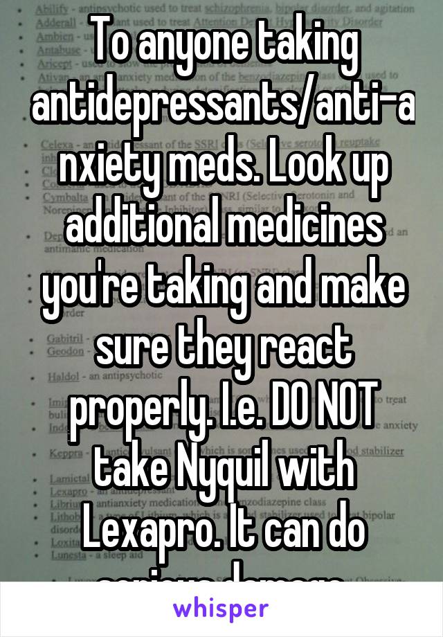To anyone taking antidepressants/anti-anxiety meds. Look up additional medicines you're taking and make sure they react properly. I.e. DO NOT take Nyquil with Lexapro. It can do serious damage.