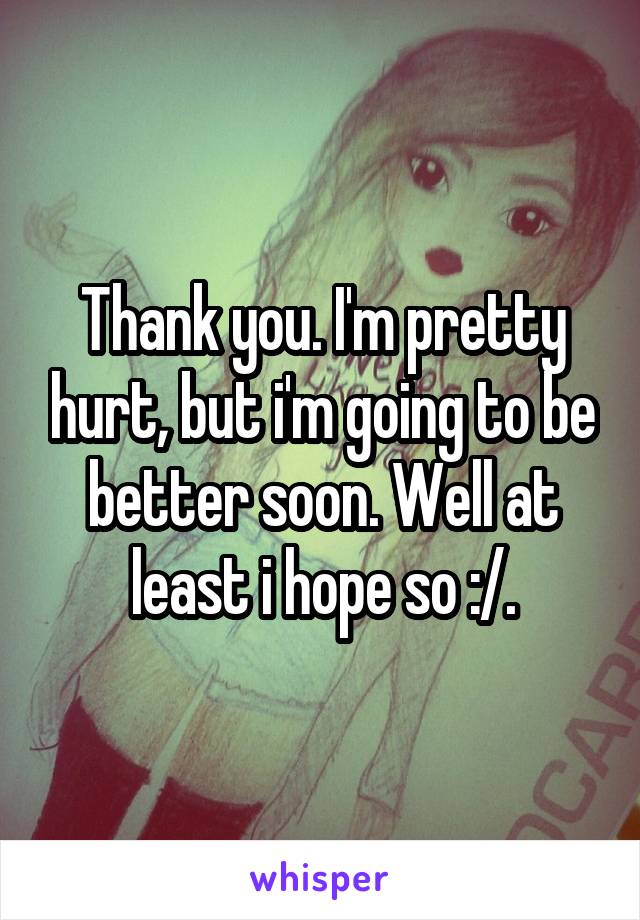 Thank you. I'm pretty hurt, but i'm going to be better soon. Well at least i hope so :/.