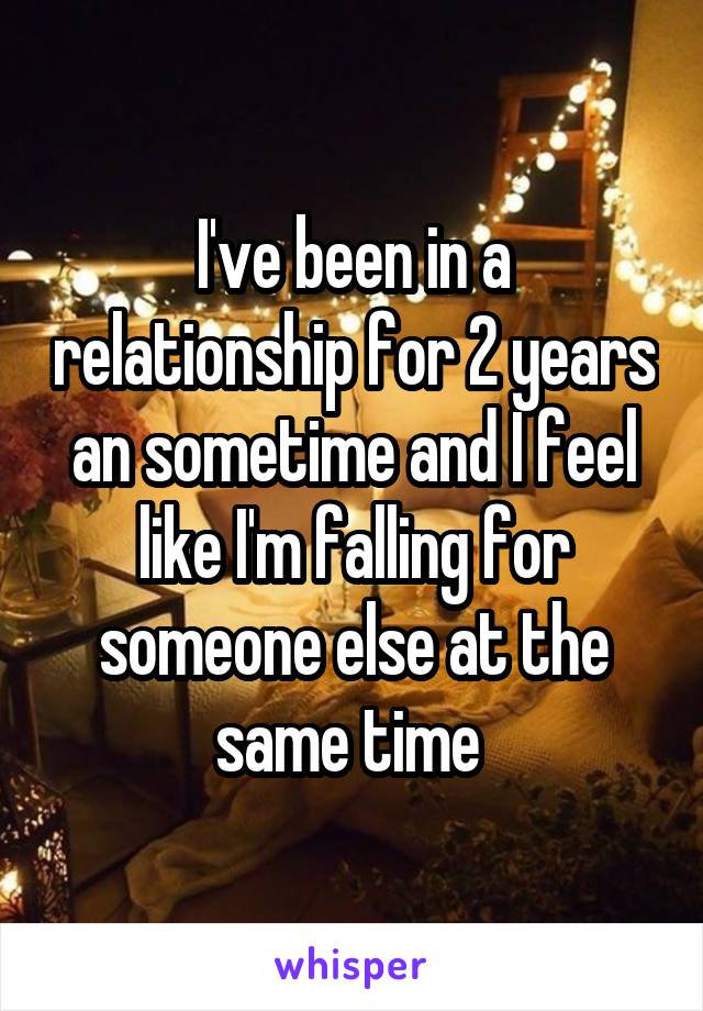 I've been in a relationship for 2 years an sometime and I feel like I'm falling for someone else at the same time 