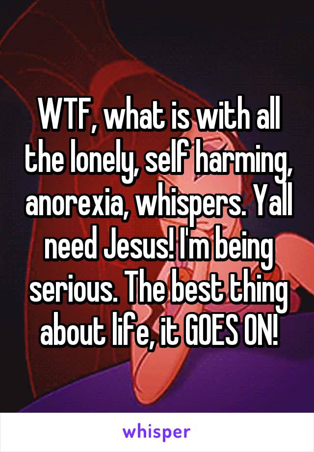 WTF, what is with all the lonely, self harming, anorexia, whispers. Yall need Jesus! I'm being serious. The best thing about life, it GOES ON!