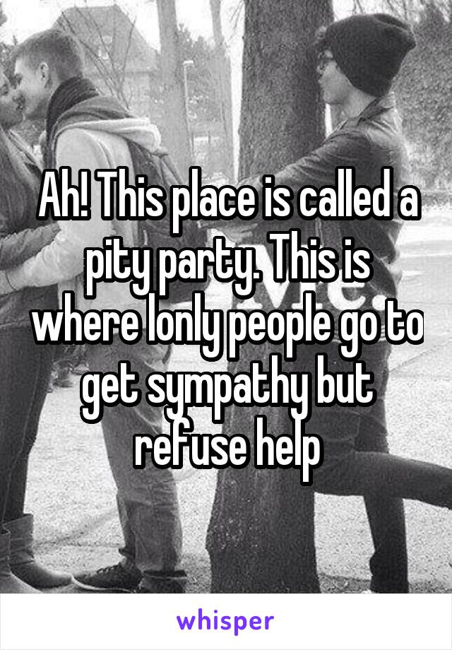 Ah! This place is called a pity party. This is where lonly people go to get sympathy but refuse help