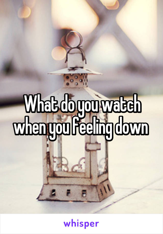 What do you watch when you feeling down 