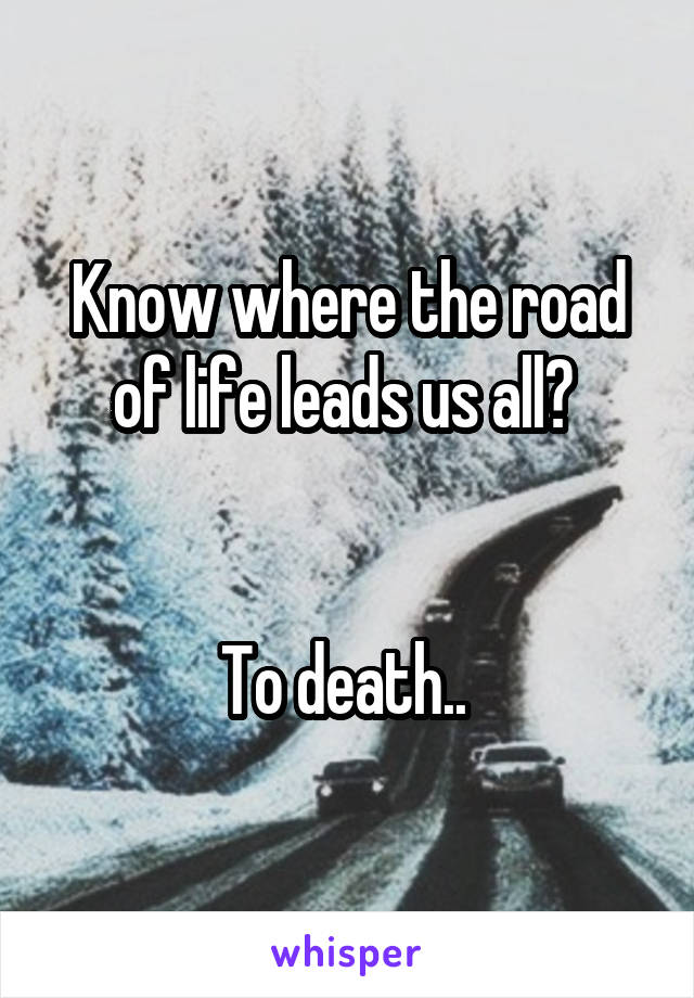 Know where the road of life leads us all? 


To death.. 