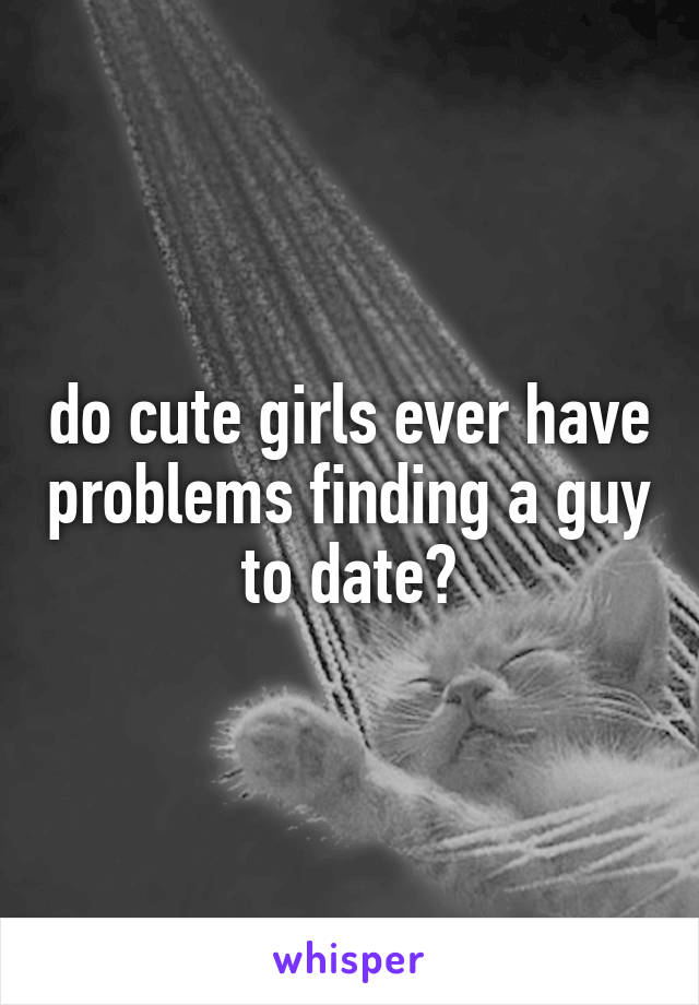 do cute girls ever have problems finding a guy to date?