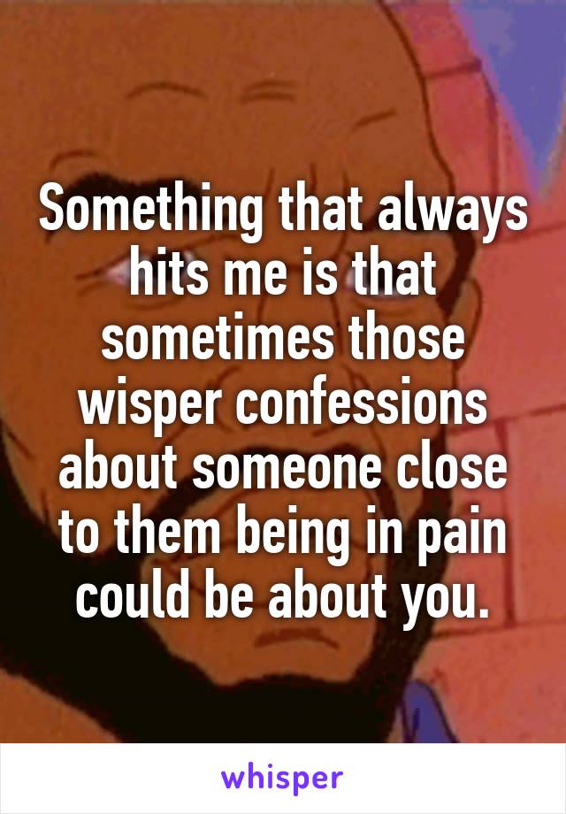 Something that always hits me is that sometimes those wisper confessions about someone close to them being in pain could be about you.