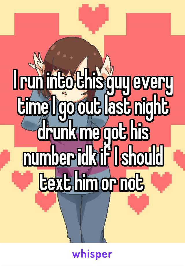 I run into this guy every time I go out last night drunk me got his number idk if I should text him or not 