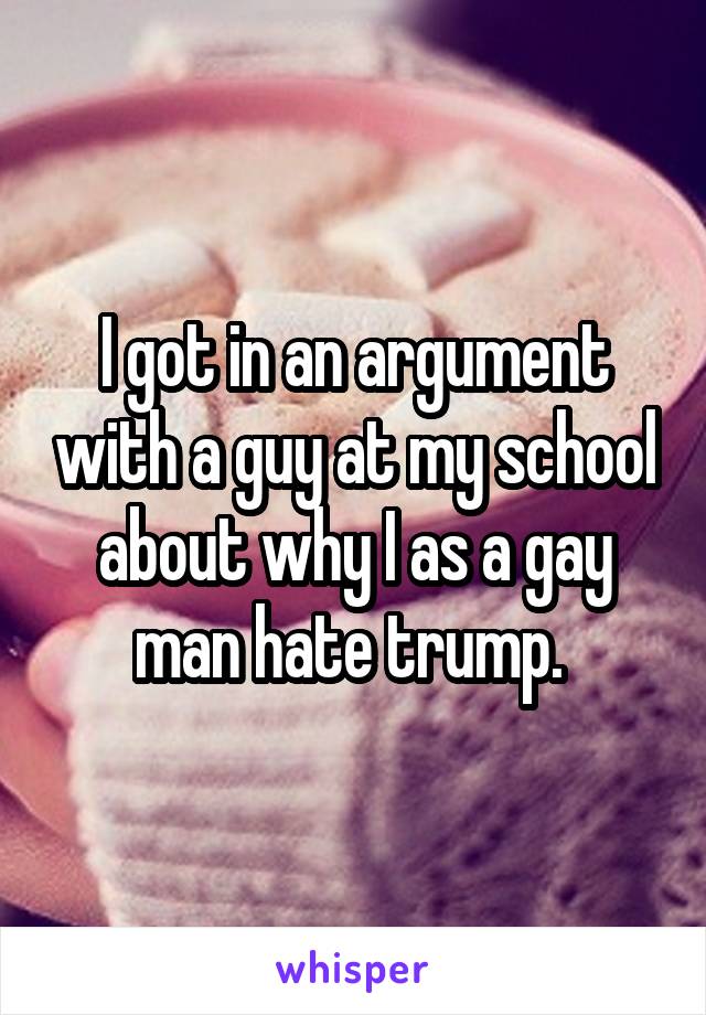 I got in an argument with a guy at my school about why I as a gay man hate trump. 