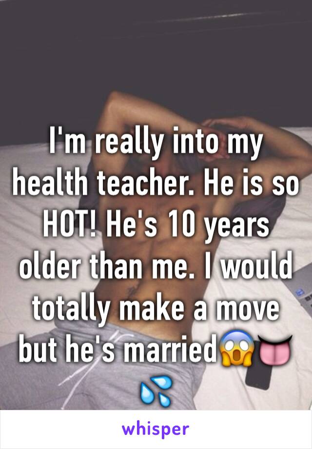 I'm really into my health teacher. He is so HOT! He's 10 years older than me. I would totally make a move but he's married😱👅💦