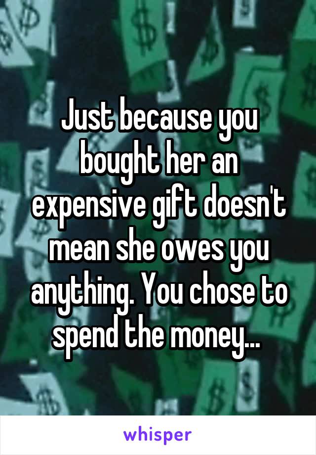 Just because you bought her an expensive gift doesn't mean she owes you anything. You chose to spend the money... 