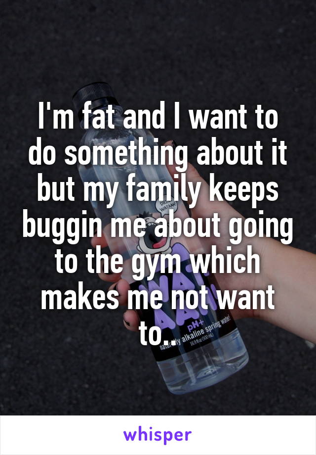 I'm fat and I want to do something about it but my family keeps buggin me about going to the gym which makes me not want to..