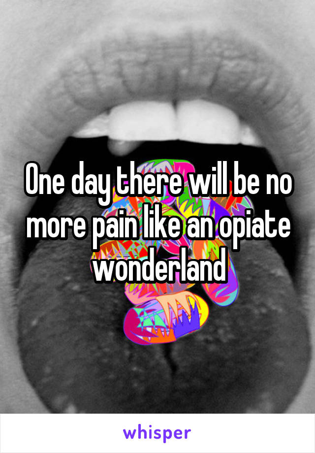 One day there will be no more pain like an opiate wonderland