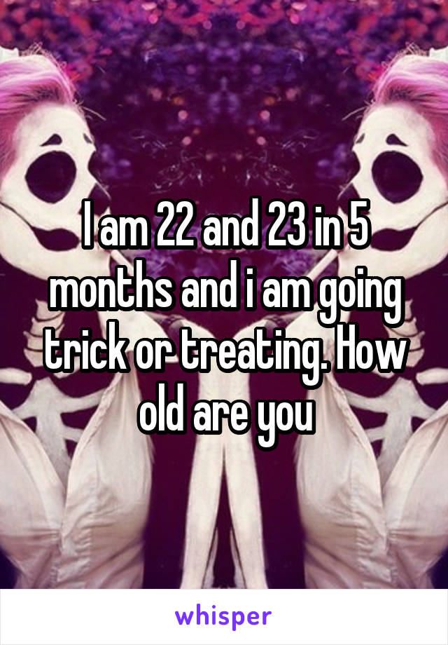 I am 22 and 23 in 5 months and i am going trick or treating. How old are you
