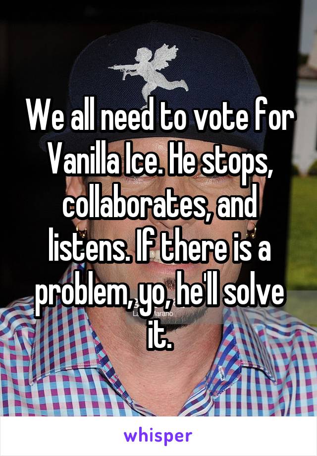 We all need to vote for Vanilla Ice. He stops, collaborates, and listens. If there is a problem, yo, he'll solve it.