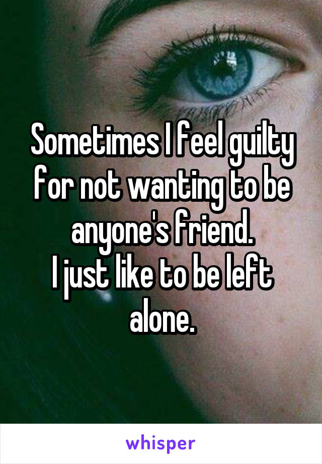 Sometimes I feel guilty for not wanting to be anyone's friend.
I just like to be left alone.