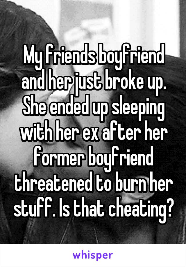 My friends boyfriend and her just broke up. She ended up sleeping with her ex after her former boyfriend threatened to burn her stuff. Is that cheating?