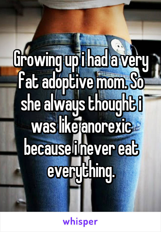 Growing up i had a very fat adoptive mom. So she always thought i was like anorexic because i never eat everything.