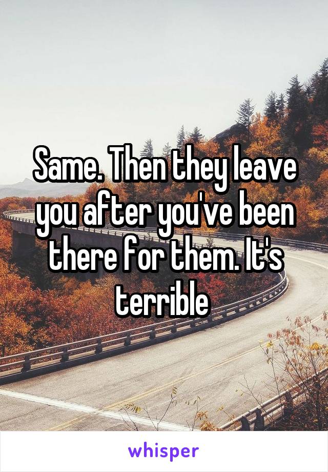 Same. Then they leave you after you've been there for them. It's terrible 